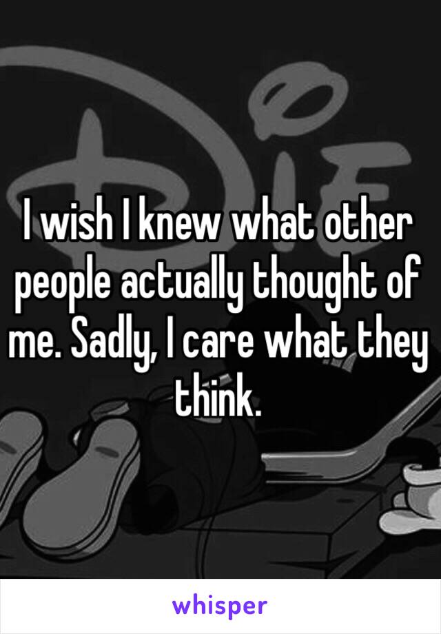 I wish I knew what other people actually thought of me. Sadly, I care what they think. 