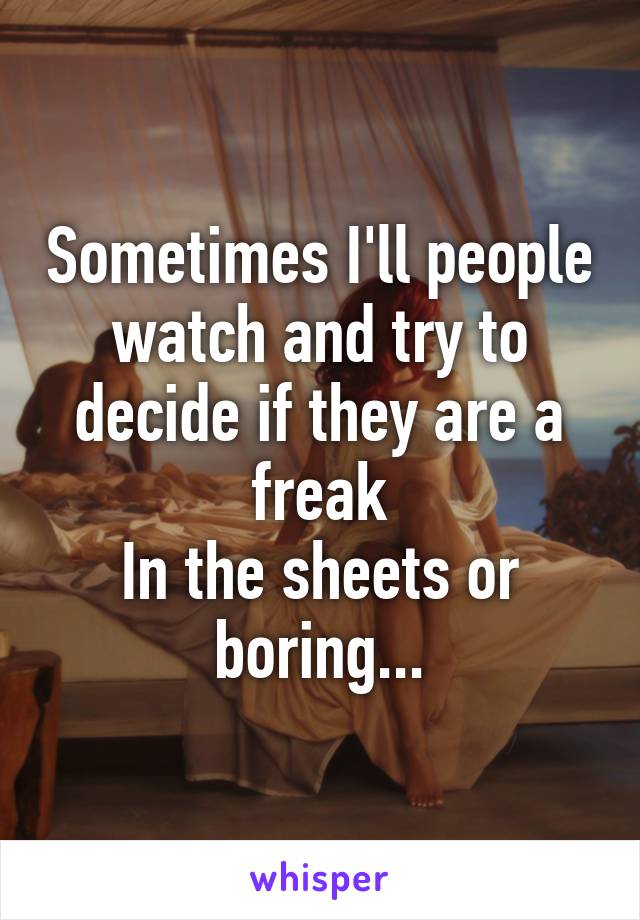 Sometimes I'll people watch and try to decide if they are a freak
In the sheets or boring...