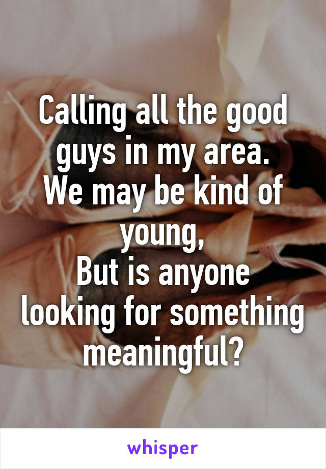 Calling all the good guys in my area.
We may be kind of young,
But is anyone looking for something meaningful?