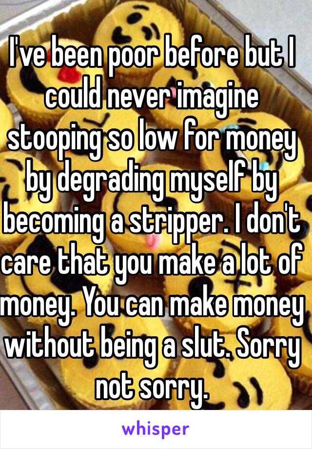 I've been poor before but I could never imagine stooping so low for money by degrading myself by becoming a stripper. I don't care that you make a lot of money. You can make money without being a slut. Sorry not sorry. 