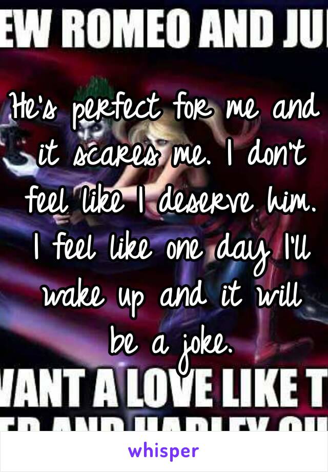 He's perfect for me and it scares me. I don't feel like I deserve him. I feel like one day I'll wake up and it will be a joke.