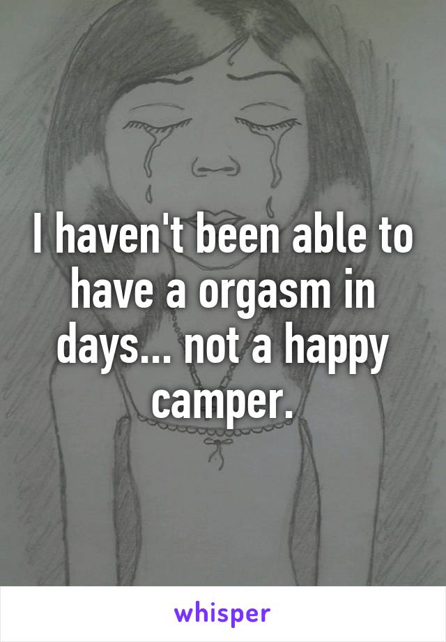 I haven't been able to have a orgasm in days... not a happy camper.