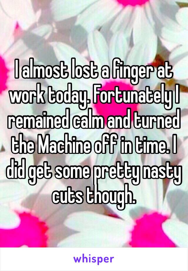 I almost lost a finger at work today. Fortunately I remained calm and turned the Machine off in time. I did get some pretty nasty cuts though.