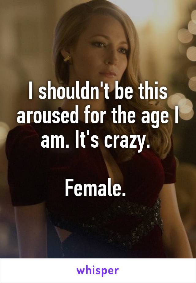 I shouldn't be this aroused for the age I am. It's crazy. 

Female. 