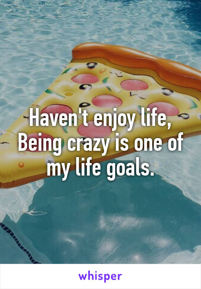 Haven't enjoy life, Being crazy is one of my life goals.