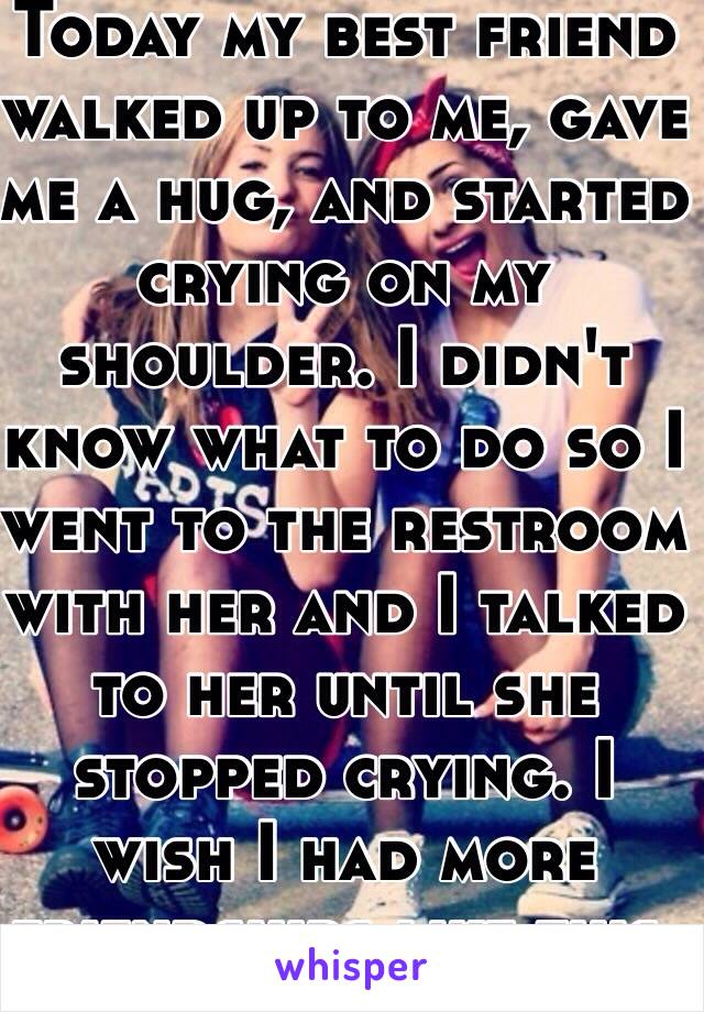 Today my best friend walked up to me, gave me a hug, and started crying on my shoulder. I didn't know what to do so I went to the restroom with her and I talked to her until she stopped crying. I wish I had more friendships like this.