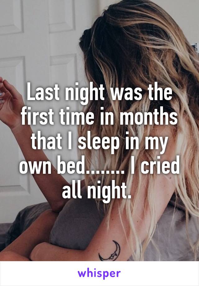 Last night was the first time in months that I sleep in my own bed........ I cried all night. 