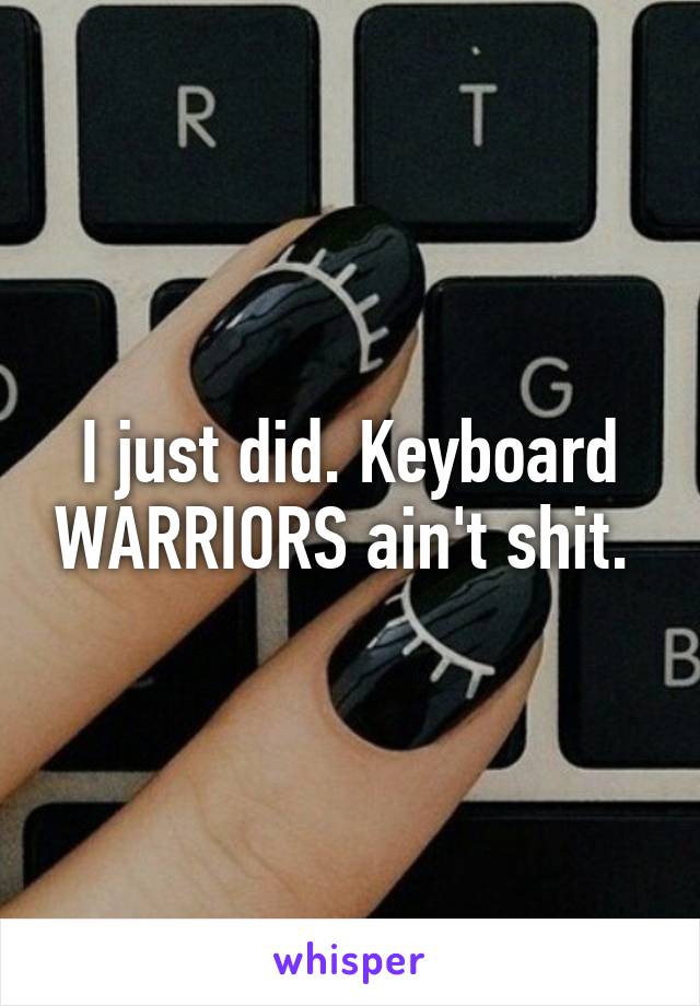 I just did. Keyboard WARRIORS ain't shit. 