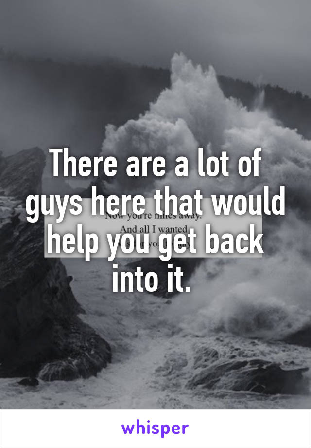 There are a lot of guys here that would help you get back into it. 