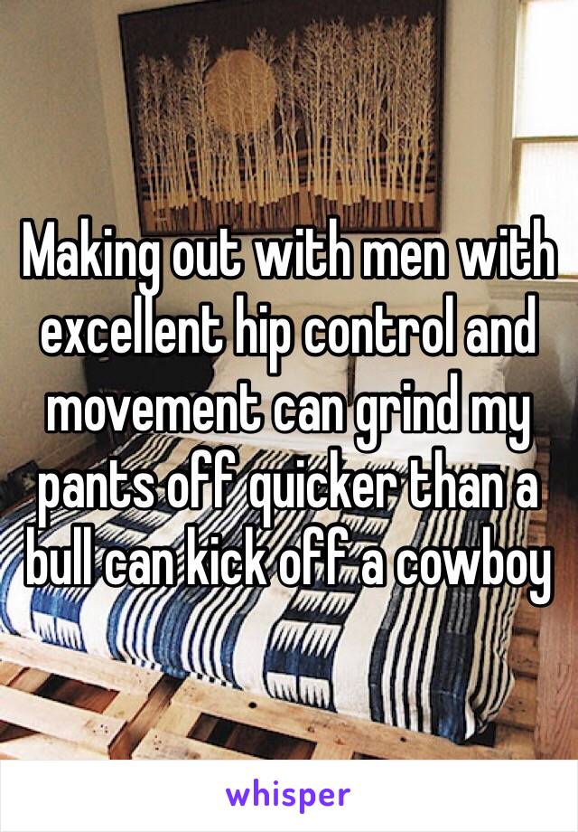 Making out with men with excellent hip control and movement can grind my pants off quicker than a bull can kick off a cowboy