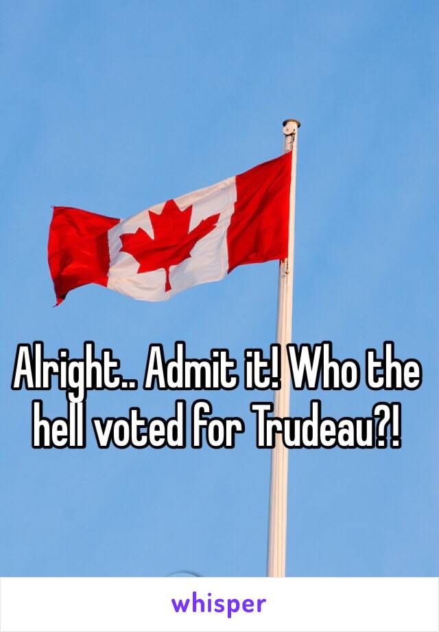 Alright.. Admit it! Who the hell voted for Trudeau?! 