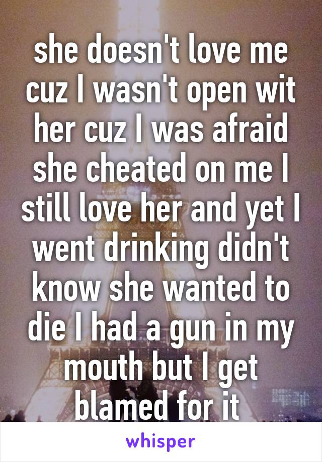 she doesn't love me cuz I wasn't open wit her cuz I was afraid she cheated on me I still love her and yet I went drinking didn't know she wanted to die I had a gun in my mouth but I get blamed for it 