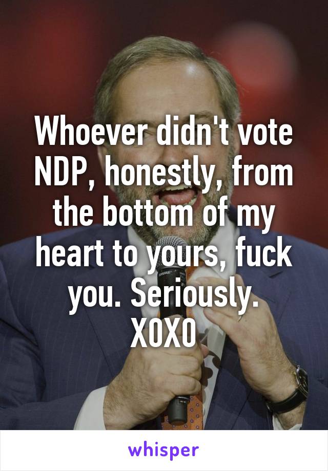 Whoever didn't vote NDP, honestly, from the bottom of my heart to yours, fuck you. Seriously.
X0X0