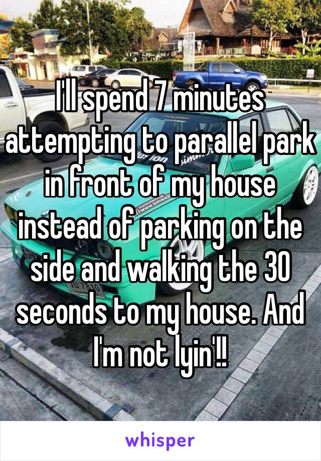 I'll spend 7 minutes attempting to parallel park in front of my house instead of parking on the side and walking the 30 seconds to my house. And I'm not lyin'!!