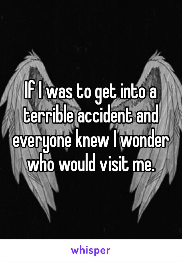 If I was to get into a terrible accident and everyone knew I wonder who would visit me.