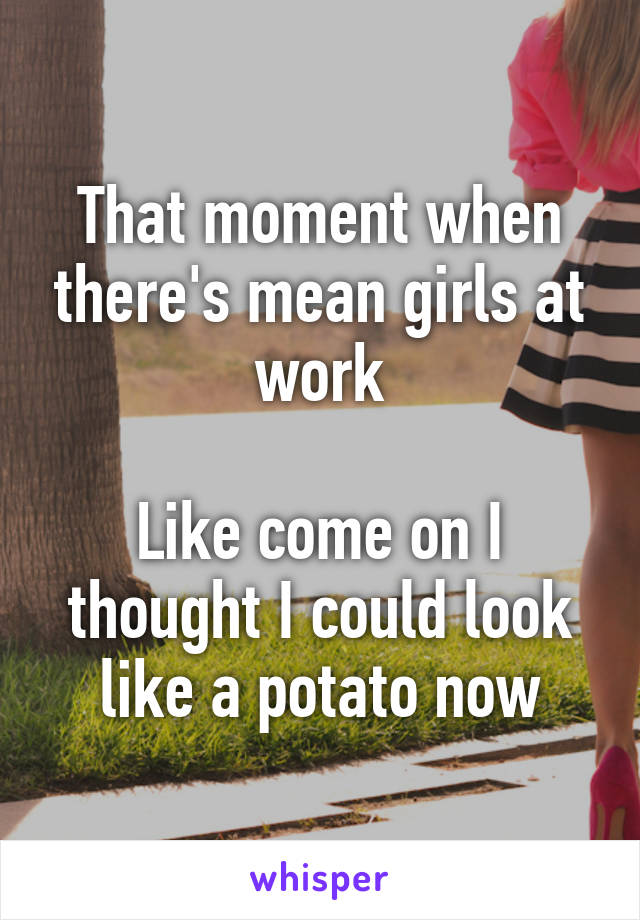 That moment when there's mean girls at work

Like come on I thought I could look like a potato now