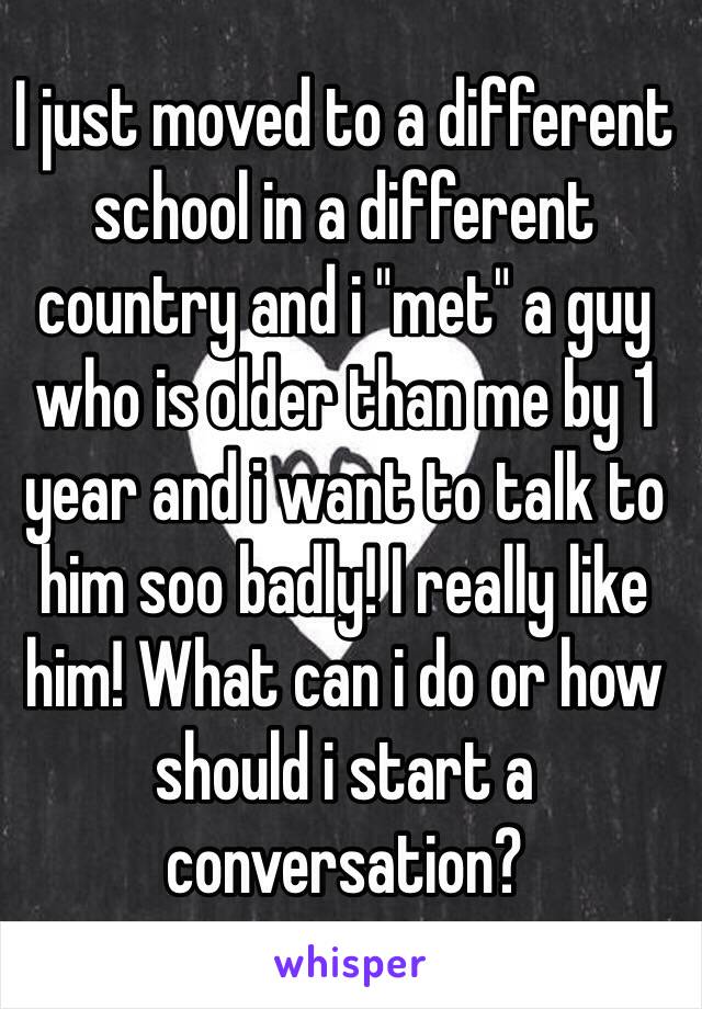 I just moved to a different school in a different country and i "met" a guy who is older than me by 1 year and i want to talk to him soo badly! I really like him! What can i do or how should i start a conversation?