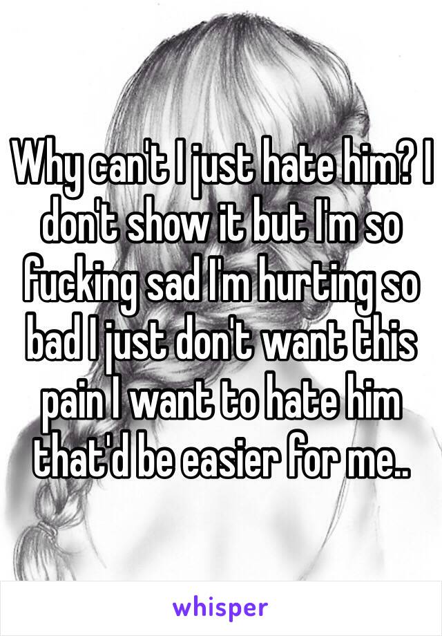 Why can't I just hate him? I don't show it but I'm so fucking sad I'm hurting so bad I just don't want this pain I want to hate him that'd be easier for me..