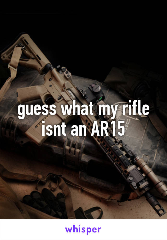 guess what my rifle isnt an AR15