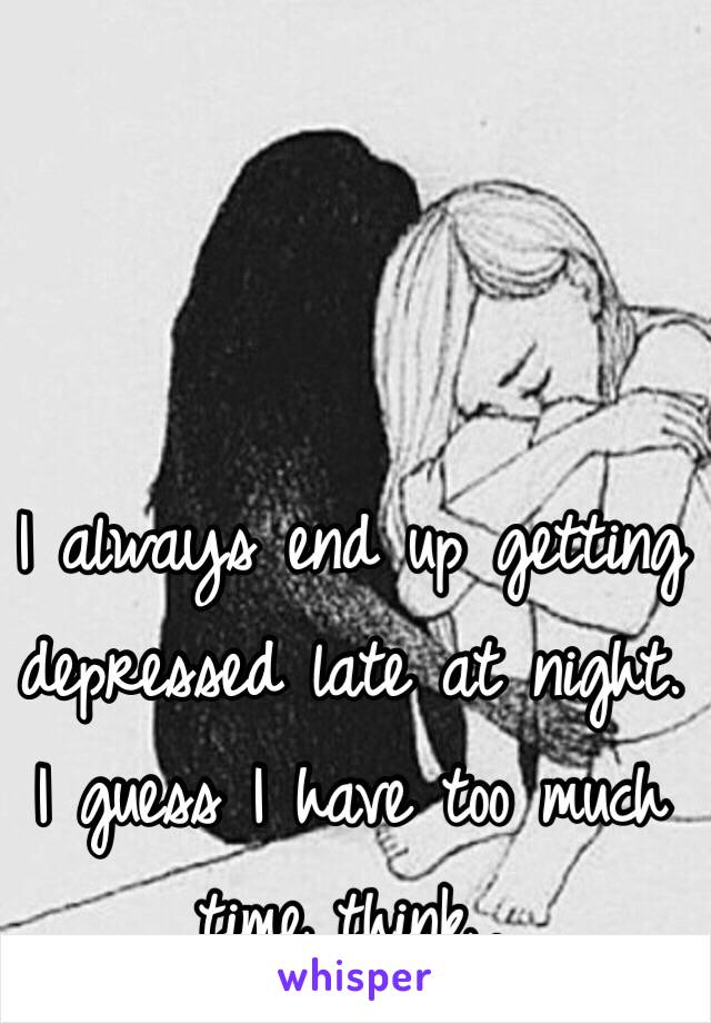 I always end up getting depressed late at night. I guess I have too much time think,.