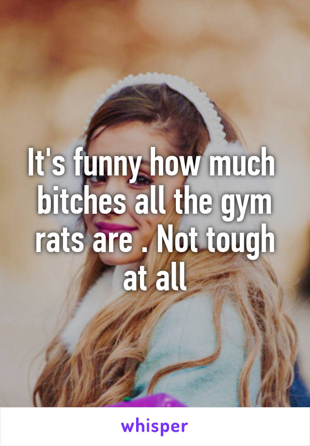 It's funny how much  bitches all the gym rats are . Not tough at all