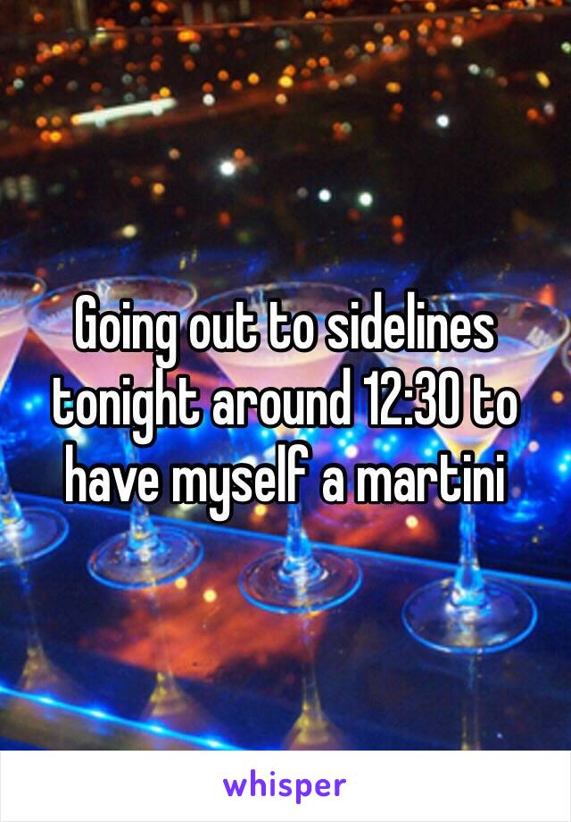 Going out to sidelines tonight around 12:30 to have myself a martini