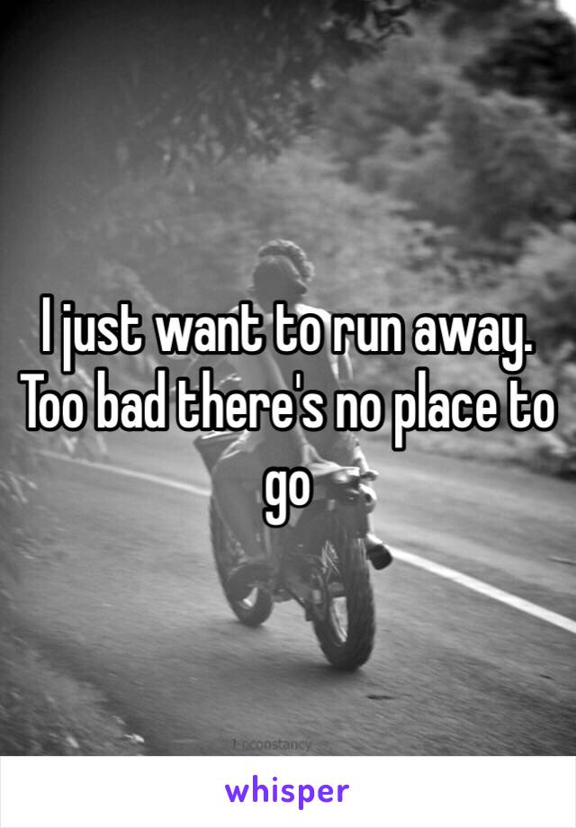 I just want to run away. Too bad there's no place to go