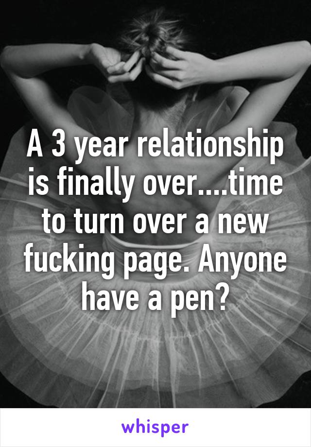 A 3 year relationship is finally over....time to turn over a new fucking page. Anyone have a pen?