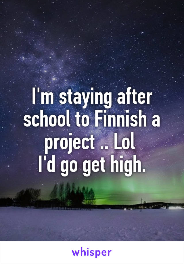 I'm staying after school to Finnish a project .. Lol 
I'd go get high.