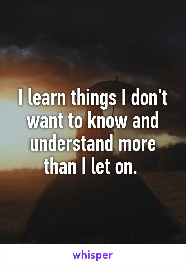 I learn things I don't want to know and understand more than I let on. 