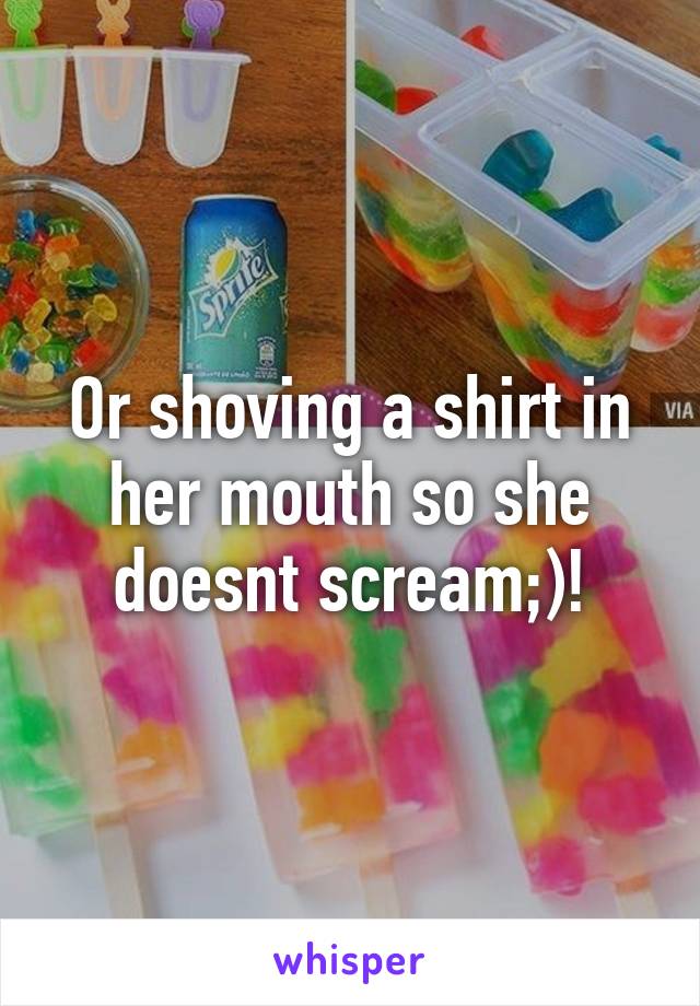 Or shoving a shirt in her mouth so she doesnt scream;)!