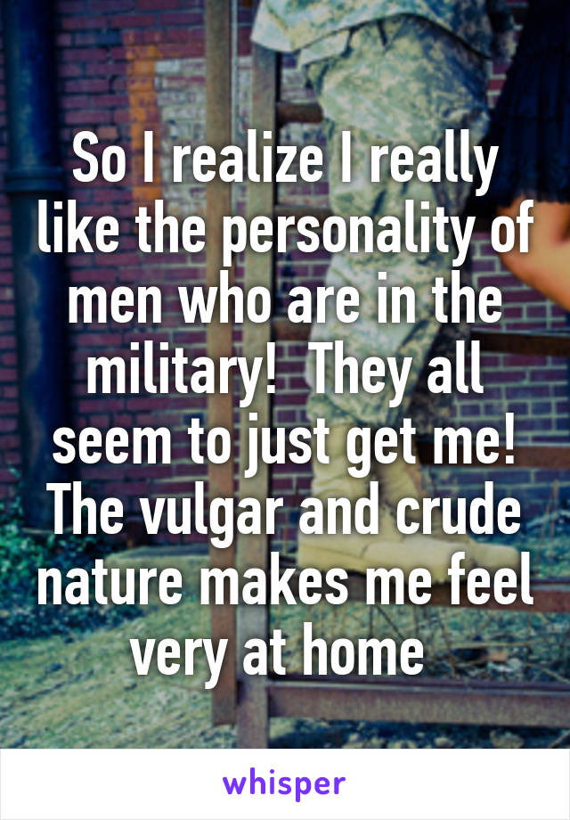 So I realize I really like the personality of men who are in the military!  They all seem to just get me! The vulgar and crude nature makes me feel very at home 