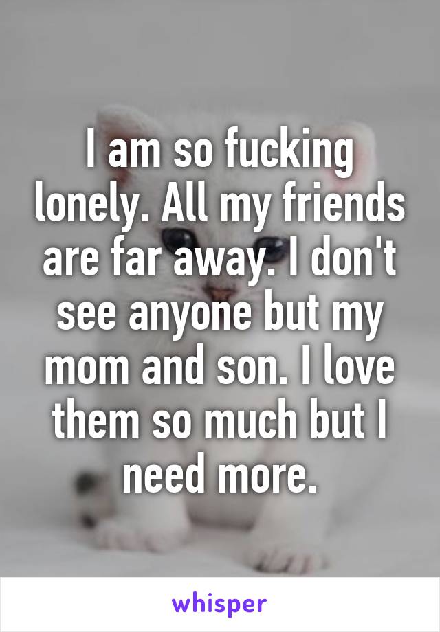 I am so fucking lonely. All my friends are far away. I don't see anyone but my mom and son. I love them so much but I need more.