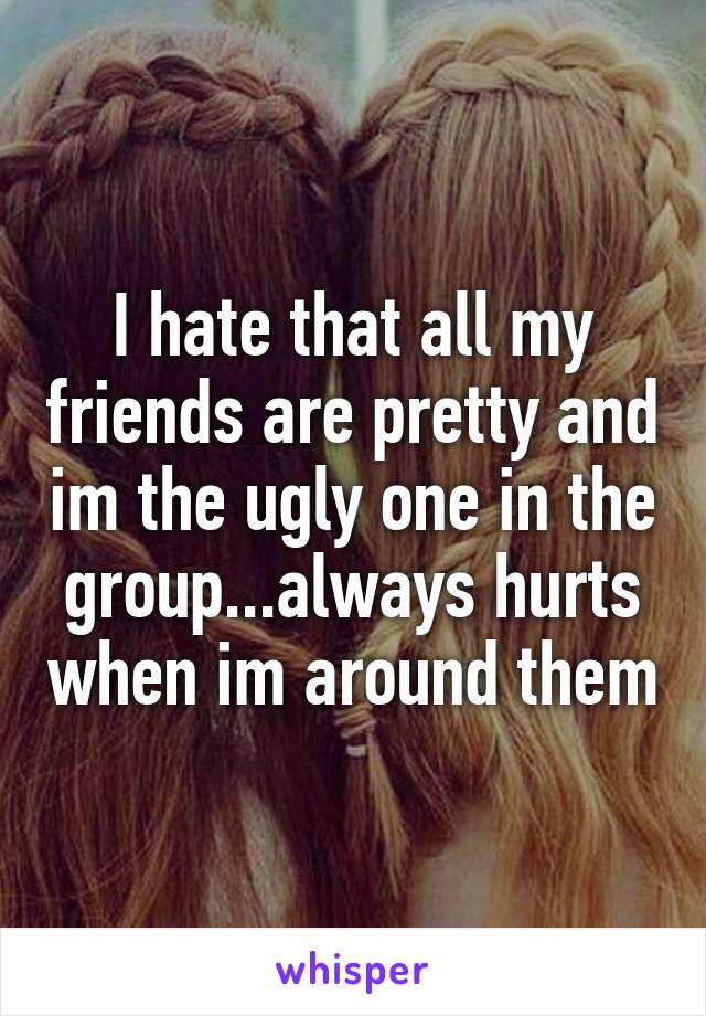 I hate that all my friends are pretty and im the ugly one in the group...always hurts when im around them