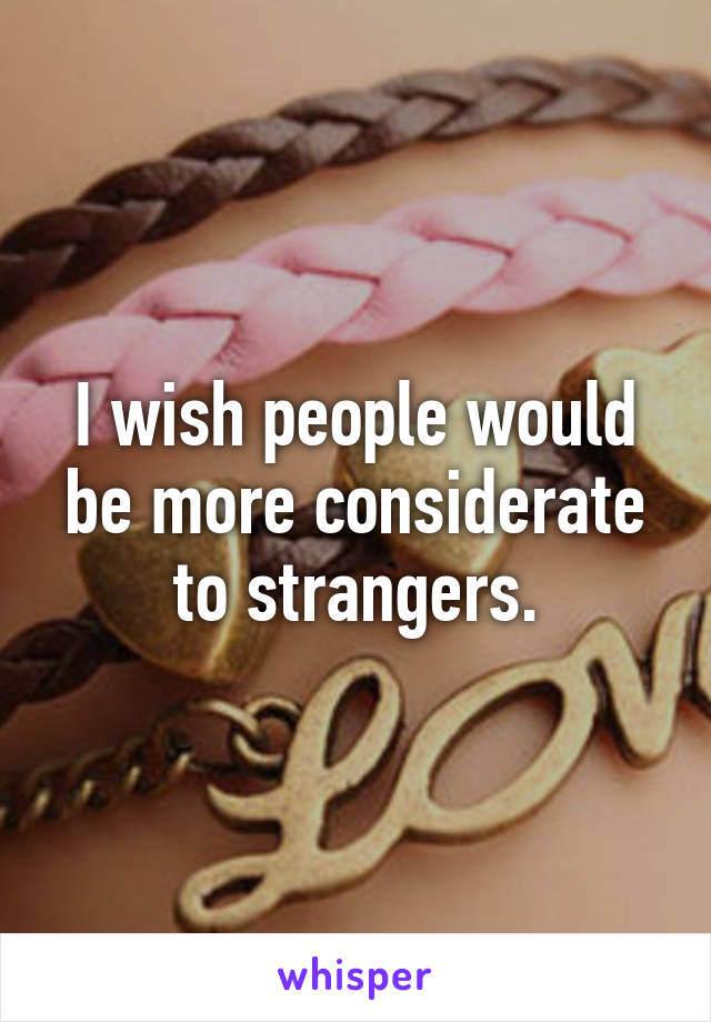 I wish people would be more considerate to strangers.