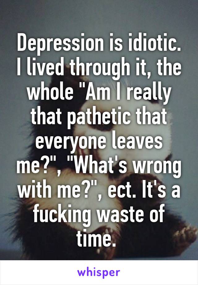 Depression is idiotic. I lived through it, the whole "Am I really that pathetic that everyone leaves me?", "What's wrong with me?", ect. It's a fucking waste of time. 