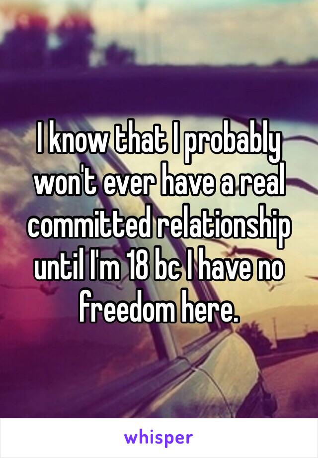 I know that I probably won't ever have a real committed relationship until I'm 18 bc I have no freedom here. 