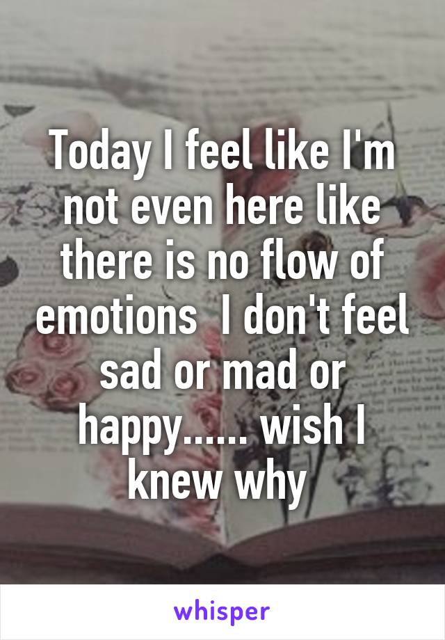 Today I feel like I'm not even here like there is no flow of emotions  I don't feel sad or mad or happy...... wish I knew why 