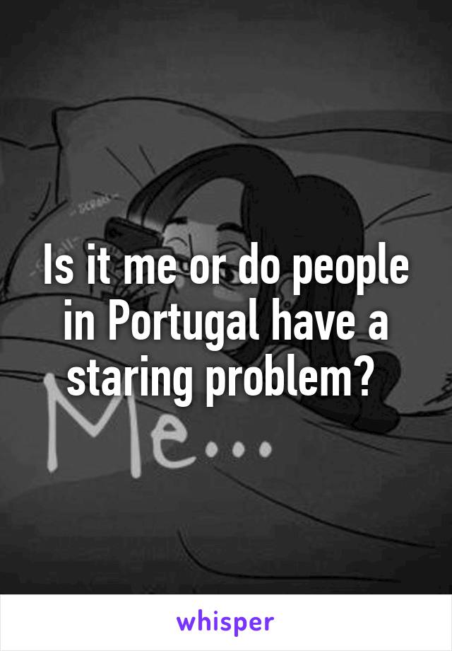 Is it me or do people in Portugal have a staring problem? 