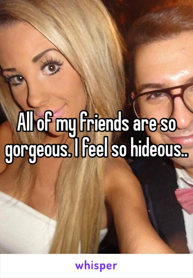 All of my friends are so gorgeous. I feel so hideous.. 