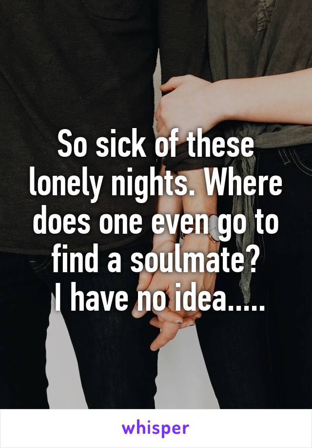 So sick of these lonely nights. Where does one even go to find a soulmate?
 I have no idea.....