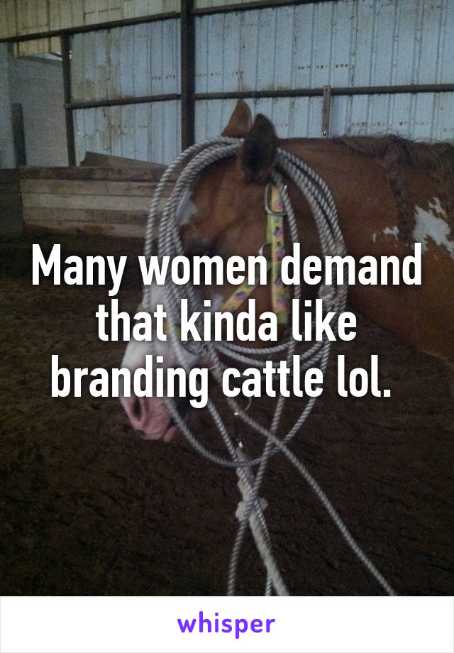 Many women demand that kinda like branding cattle lol. 