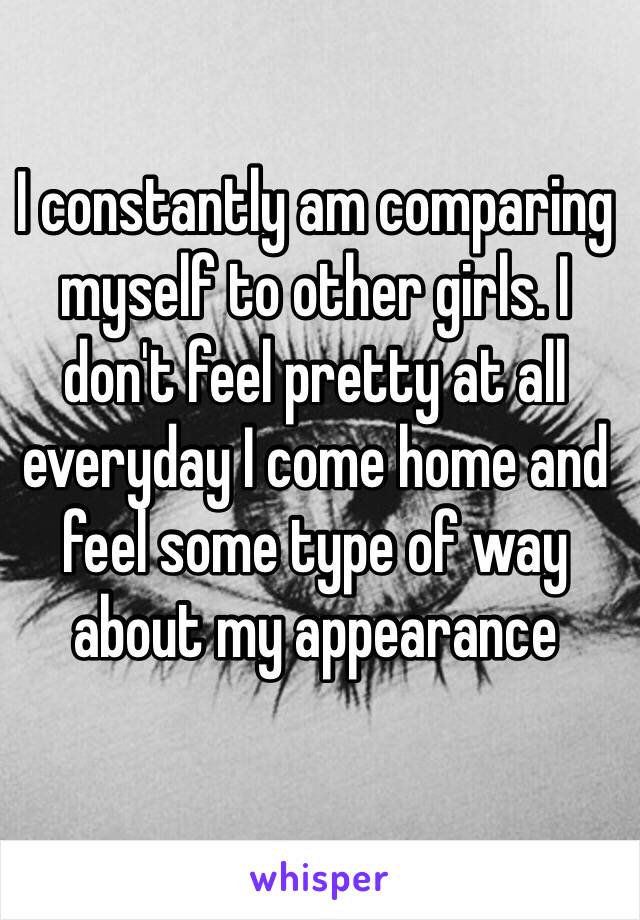 I constantly am comparing myself to other girls. I don't feel pretty at all everyday I come home and feel some type of way about my appearance 