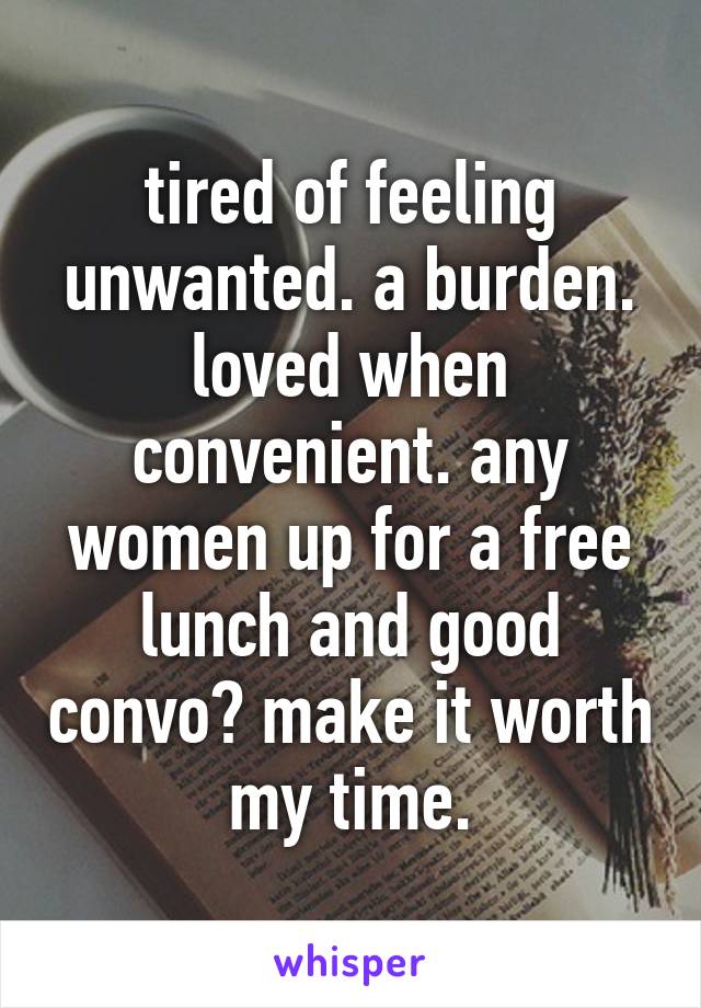 tired of feeling unwanted. a burden. loved when convenient. any women up for a free lunch and good convo? make it worth my time.