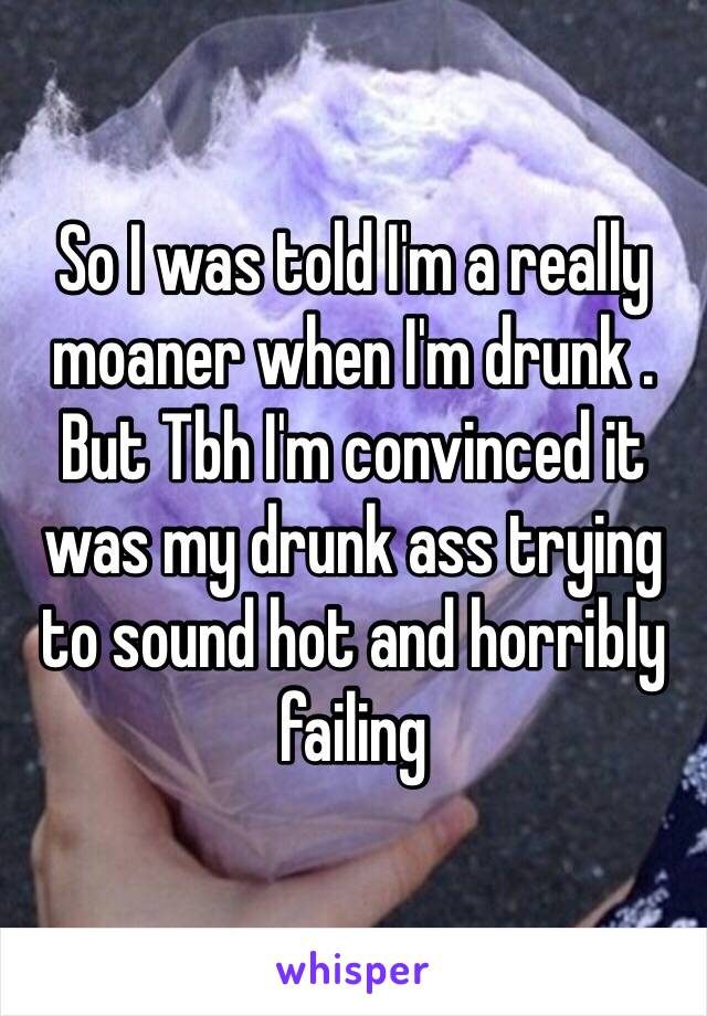 So I was told I'm a really moaner when I'm drunk . But Tbh I'm convinced it was my drunk ass trying to sound hot and horribly failing 