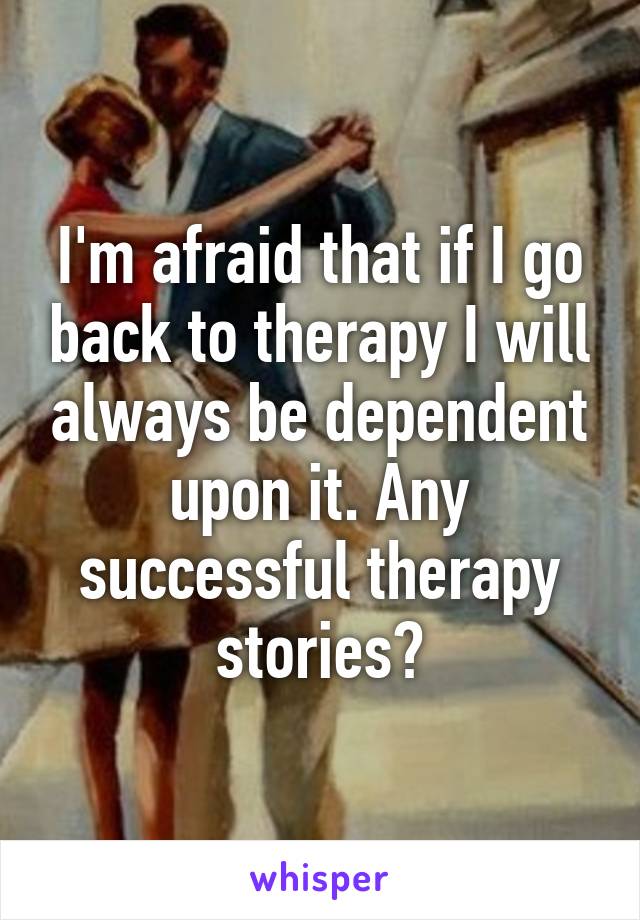 I'm afraid that if I go back to therapy I will always be dependent upon it. Any successful therapy stories?