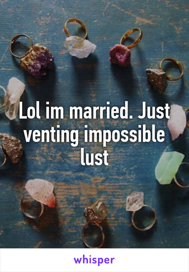 Lol im married. Just venting impossible lust