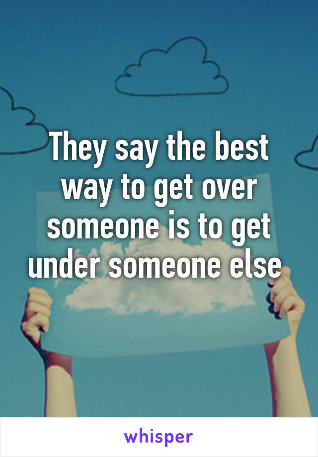 They say the best way to get over someone is to get under someone else 
