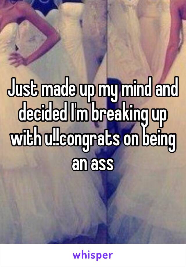 Just made up my mind and decided I'm breaking up with u!!congrats on being an ass