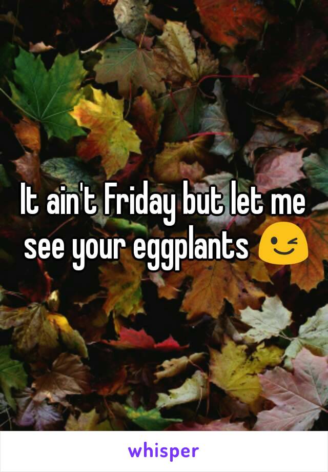 It ain't Friday but let me see your eggplants 😉